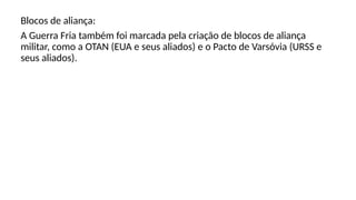 Blocos de aliança:
A Guerra Fria também foi marcada pela criação de blocos de aliança
militar, como a OTAN (EUA e seus aliados) e o Pacto de Varsóvia (URSS e
seus aliados).
 
