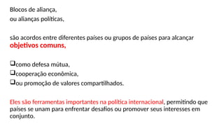 Blocos de aliança,
ou alianças políticas,
são acordos entre diferentes países ou grupos de países para alcançar
objetivos comuns,
como defesa mútua,
cooperação econômica,
ou promoção de valores compartilhados.
Eles são ferramentas importantes na política internacional, permitindo que
países se unam para enfrentar desafios ou promover seus interesses em
conjunto.
 