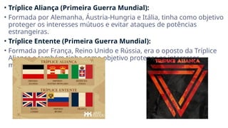 • Tríplice Aliança (Primeira Guerra Mundial):
• Formada por Alemanha, Áustria-Hungria e Itália, tinha como objetivo
proteger os interesses mútuos e evitar ataques de potências
estrangeiras.
• Tríplice Entente (Primeira Guerra Mundial):
• Formada por França, Reino Unido e Rússia, era o oposto da Tríplice
Aliança e também tinha como objetivo proteger os interesses
mútuos e evitar ataques.
 