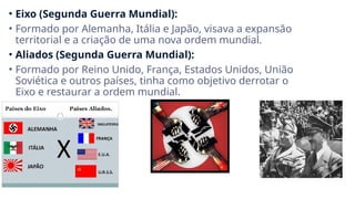 • Eixo (Segunda Guerra Mundial):
• Formado por Alemanha, Itália e Japão, visava a expansão
territorial e a criação de uma nova ordem mundial.
• Aliados (Segunda Guerra Mundial):
• Formado por Reino Unido, França, Estados Unidos, União
Soviética e outros países, tinha como objetivo derrotar o
Eixo e restaurar a ordem mundial.
 