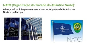 NATO (Organização do Tratado do Atlântico Norte):
Aliança militar intergovernamental que inclui países da América do
Norte e da Europa.
 
