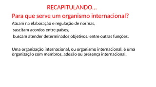 RECAPITULANDO...
Para que serve um organismo internacional?
Atuam na elaboração e regulação de normas,
suscitam acordos entre países,
buscam atender determinados objetivos, entre outras funções.
Uma organização internacional, ou organismo internacional, é uma
organização com membros, adesão ou presença internacional.
 