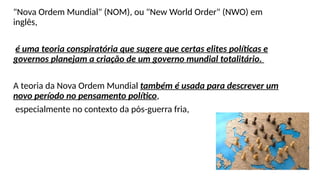 "Nova Ordem Mundial" (NOM), ou "New World Order" (NWO) em
inglês,
é uma teoria conspiratória que sugere que certas elites políticas e
governos planejam a criação de um governo mundial totalitário.
A teoria da Nova Ordem Mundial também é usada para descrever um
novo período no pensamento político,
especialmente no contexto da pós-guerra fria,
 