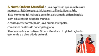 A Nova Ordem Mundial é uma expressão que remete a um
momento histórico que se iniciou com o fim da Guerra Fria.
Esse momento foi marcado pelo fim da chamada ordem bipolar,
com dois centros de poder mundial,
e consequente formação de uma ordem multipolar,
com vários centros de poder pelo globo.
São características da Nova Ordem Mundial a  globalização da
economia e a diversidade cultural.
 
