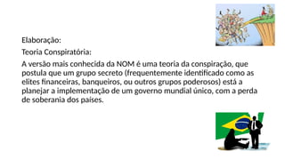 Elaboração:
Teoria Conspiratória:
A versão mais conhecida da NOM é uma teoria da conspiração, que
postula que um grupo secreto (frequentemente identificado como as
elites financeiras, banqueiros, ou outros grupos poderosos) está a
planejar a implementação de um governo mundial único, com a perda
de soberania dos países.
 
