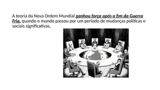 A teoria da Nova Ordem Mundial ganhou força após o fim da Guerra
Fria, quando o mundo passou por um período de mudanças políticas e
sociais significativas,
 