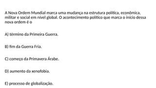 A Nova Ordem Mundial marca uma mudança na estrutura política, econômica,
militar e social em nível global. O acontecimento político que marca o início dessa
nova ordem é o
A) término da Primeira Guerra.
B) fim da Guerra Fria.
C) começo da Primavera Árabe.
D) aumento da xenofobia.
E) processo de globalização.
 