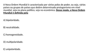 A Nova Ordem Mundial é caracterizada por vários polos de poder, ou seja, vários
países ou grupos de países que detêm determinado protagonismo em nível
mundial, seja no plano político, seja no econômico. Desse modo, a Nova Ordem
Mundial é definida pela
A) bipolaridade.
B) neutralidade.
C) homogeneidade.
D) multipolaridade.
E) unipolaridade.
 