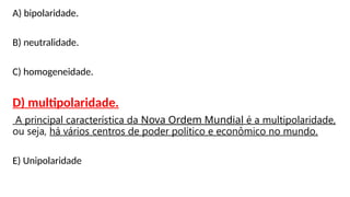 A) bipolaridade.
B) neutralidade.
C) homogeneidade.
D) multipolaridade.
A principal característica da Nova Ordem Mundial é a multipolaridade,
ou seja, há vários centros de poder político e econômico no mundo.
E) Unipolaridade
 