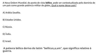 A Nova Ordem Mundial, do ponto de vista bélico, pode ser contextualizada pelo domínio de
um país como grande potência militar do globo. Qual o nome desse país?
A) Arábia Saudita.
B) Estados Unidos.
C) Rússia.
D) Índia.
E) Israel.
A palavra bélico deriva do latim "bellicus,a,um", que significa relativo à
guerra.
 
