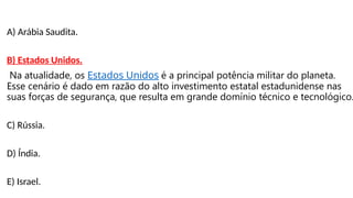 A) Arábia Saudita.
B) Estados Unidos.
Na atualidade, os Estados Unidos é a principal potência militar do planeta.
Esse cenário é dado em razão do alto investimento estatal estadunidense nas
suas forças de segurança, que resulta em grande domínio técnico e tecnológico.
C) Rússia.
D) Índia.
E) Israel.
 