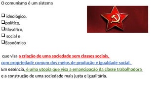 O comunismo é um sistema
 ideológico,
político,
filosófico,
 social e
Econômico
que visa a criação de uma sociedade sem classes sociais,
com propriedade comum dos meios de produção e igualdade social.
Em essência, é uma utopia que visa a emancipação da classe trabalhadora
e a construção de uma sociedade mais justa e igualitária.
 