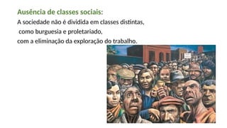 Ausência de classes sociais:
A sociedade não é dividida em classes distintas,
como burguesia e proletariado,
com a eliminação da exploração do trabalho.
 