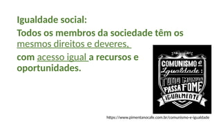Igualdade social:
Todos os membros da sociedade têm os
mesmos direitos e deveres,
com acesso igual a recursos e
oportunidades.
https://www.pimentanocafe.com.br/comunismo-e-igualdade
 