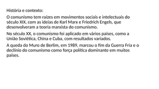 História e contexto:
O comunismo tem raízes em movimentos sociais e intelectuais do
século XIX, com as ideias de Karl Marx e Friedrich Engels, que
desenvolveram a teoria marxista do comunismo.
No século XX, o comunismo foi aplicado em vários países, como a
União Soviética, China e Cuba, com resultados variados.
A queda do Muro de Berlim, em 1989, marcou o fim da Guerra Fria e o
declínio do comunismo como força política dominante em muitos
países.
 