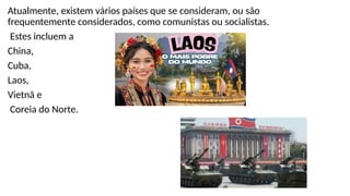 Atualmente, existem vários países que se consideram, ou são
frequentemente considerados, como comunistas ou socialistas.
Estes incluem a
China,
Cuba,
Laos,
Vietnã e
Coreia do Norte.
 