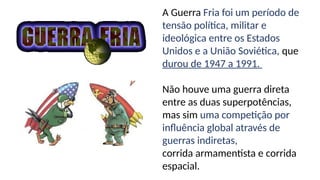 A Guerra Fria foi um período de
tensão política, militar e
ideológica entre os Estados
Unidos e a União Soviética, que
durou de 1947 a 1991.
Não houve uma guerra direta
entre as duas superpotências,
mas sim uma competição por
influência global através de
guerras indiretas,
corrida armamentista e corrida
espacial.
 