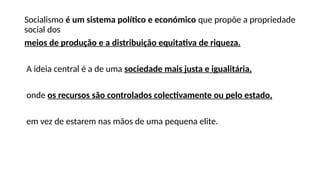 Socialismo é um sistema político e económico que propõe a propriedade
social dos
meios de produção e a distribuição equitativa de riqueza.
A ideia central é a de uma sociedade mais justa e igualitária,
onde os recursos são controlados colectivamente ou pelo estado,
em vez de estarem nas mãos de uma pequena elite.
 