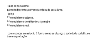 Tipos de socialismo:
Existem diferentes correntes e tipos de socialismo,
como
 o socialismo utópico,
 o socialismo científico (marxismo) e
 o socialismo real,
com nuances em relação à forma como se alcança a sociedade socialista e
à sua organização.
 