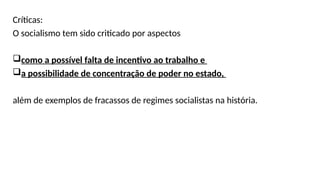 Críticas:
O socialismo tem sido criticado por aspectos
como a possível falta de incentivo ao trabalho e
a possibilidade de concentração de poder no estado,
além de exemplos de fracassos de regimes socialistas na história.
 