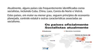 Atualmente, alguns países são frequentemente identificados como
socialistas, incluindo Cuba, China, Laos, Coreia do Norte e Vietnã.
Estes países, em maior ou menor grau, seguem princípios de economia
planejada, controle estatal e outras características associadas ao
socialismo.
 