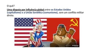 O quê?
Uma disputa por influência global entre os Estados Unidos
(capitalismo) e a União Soviética (comunismo), sem um conflito militar
direto.
 