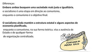 Diferenças:
Embora ambos busquem uma sociedade mais justa e igualitária,
o socialismo é uma etapa em direção ao comunismo,
enquanto o comunismo é o objetivo final.
O socialismo ainda mantém a estrutura estatal e alguns aspectos de
economia planificada,
enquanto o comunismo, na sua forma teórica, visa a ausência de
Estado e de qualquer forma
de organização centralizada.
 