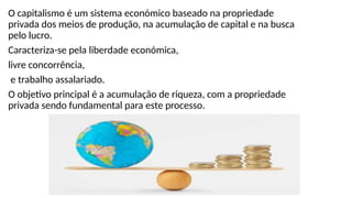 O capitalismo é um sistema económico baseado na propriedade
privada dos meios de produção, na acumulação de capital e na busca
pelo lucro.
Caracteriza-se pela liberdade económica,
livre concorrência,
e trabalho assalariado.
O objetivo principal é a acumulação de riqueza, com a propriedade
privada sendo fundamental para este processo.
 