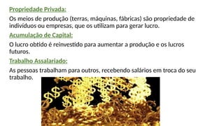Propriedade Privada:
Os meios de produção (terras, máquinas, fábricas) são propriedade de
indivíduos ou empresas, que os utilizam para gerar lucro.
Acumulação de Capital:
O lucro obtido é reinvestido para aumentar a produção e os lucros
futuros.
Trabalho Assalariado:
As pessoas trabalham para outros, recebendo salários em troca do seu
trabalho.
 