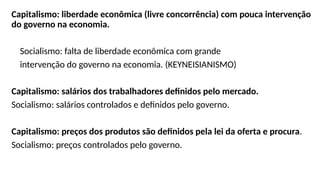 Capitalismo: liberdade econômica (livre concorrência) com pouca intervenção
do governo na economia.
Socialismo: falta de liberdade econômica com grande
intervenção do governo na economia. (KEYNEISIANISMO)
Capitalismo: salários dos trabalhadores definidos pelo mercado.
Socialismo: salários controlados e definidos pelo governo.
Capitalismo: preços dos produtos são definidos pela lei da oferta e procura.
Socialismo: preços controlados pelo governo.
 