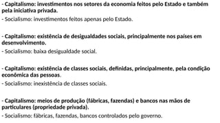 - Capitalismo: investimentos nos setores da economia feitos pelo Estado e também
pela iniciativa privada.
- Socialismo: investimentos feitos apenas pelo Estado.
- Capitalismo: existência de desigualdades sociais, principalmente nos países em
desenvolvimento.
- Socialismo: baixa desigualdade social.
- Capitalismo: existência de classes sociais, definidas, principalmente, pela condição
econômica das pessoas.
- Socialismo: inexistência de classes sociais.
- Capitalismo: meios de produção (fábricas, fazendas) e bancos nas mãos de
particulares (propriedade privada).
- Socialismo: fábricas, fazendas, bancos controlados pelo governo.
 