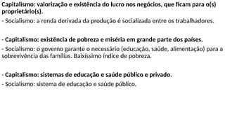 Capitalismo: valorização e existência do lucro nos negócios, que ficam para o(s)
proprietário(s).
- Socialismo: a renda derivada da produção é socializada entre os trabalhadores.
- Capitalismo: existência de pobreza e miséria em grande parte dos países.
- Socialismo: o governo garante o necessário (educação, saúde, alimentação) para a
sobrevivência das famílias. Baixíssimo índice de pobreza.
- Capitalismo: sistemas de educação e saúde público e privado.
- Socialismo: sistema de educação e saúde público.
 