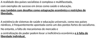 A realidade dos países socialistas é complexa e multifacetada,
com exemplos de sucesso em áreas como saúde e educação,
mas também com desafios como estagnação econômica e restrições de
liberdade.
A existência de sistemas de saúde e educação universais, como nos países
nórdicos, é frequentemente apontada como um dos pontos fortes do socialismo.
No entanto, a falta de mecanismos de mercado e
a centralização do poder podem levar a ineficiência econômica e à falta de
liberdade individual.
 