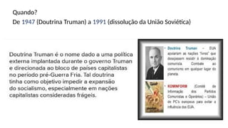 Quando?
De 1947 (Doutrina Truman) a 1991 (dissolução da União Soviética)
 