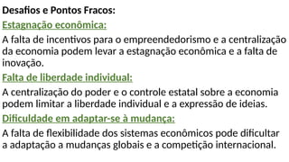 Desafios e Pontos Fracos:
Estagnação econômica:
A falta de incentivos para o empreendedorismo e a centralização
da economia podem levar a estagnação econômica e a falta de
inovação.
Falta de liberdade individual:
A centralização do poder e o controle estatal sobre a economia
podem limitar a liberdade individual e a expressão de ideias.
Dificuldade em adaptar-se à mudança:
A falta de flexibilidade dos sistemas econômicos pode dificultar
a adaptação a mudanças globais e a competição internacional.
 