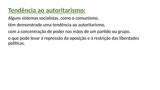 Tendência ao autoritarismo:
Alguns sistemas socialistas, como o comunismo,
têm demonstrado uma tendência ao autoritarismo,
com a concentração de poder nas mãos de um partido ou grupo,
o que pode levar à repressão da oposição e à restrição das liberdades
políticas.
 