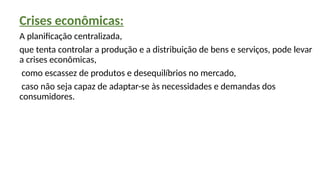 Crises econômicas:
A planificação centralizada,
que tenta controlar a produção e a distribuição de bens e serviços, pode levar
a crises econômicas,
como escassez de produtos e desequilíbrios no mercado,
caso não seja capaz de adaptar-se às necessidades e demandas dos
consumidores.
 