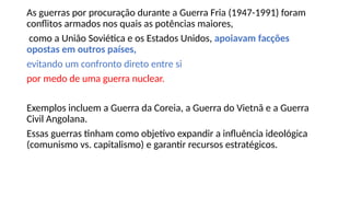 As guerras por procuração durante a Guerra Fria (1947-1991) foram
conflitos armados nos quais as potências maiores,
como a União Soviética e os Estados Unidos, apoiavam facções
opostas em outros países,
evitando um confronto direto entre si
por medo de uma guerra nuclear.
Exemplos incluem a Guerra da Coreia, a Guerra do Vietnã e a Guerra
Civil Angolana.
Essas guerras tinham como objetivo expandir a influência ideológica
(comunismo vs. capitalismo) e garantir recursos estratégicos.
 