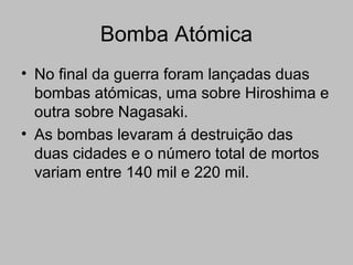 Bomba Atómica
• No final da guerra foram lançadas duas
bombas atómicas, uma sobre Hiroshima e
outra sobre Nagasaki.
• As bombas levaram á destruição das
duas cidades e o número total de mortos
variam entre 140 mil e 220 mil.
 