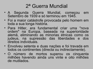 2ª Guerra Mundial
• A Segunda Guerra Mundial, começou em
Setembro de 1939 e só terminou em 1945.
• Foi a maior catástrofe provocada pelo homem em
toda a sua longa história.
• Para Hitler, era fundamental criar uma "nova
ordem" na Europa, baseada na superioridade
alemã, eliminando as minorias étnicas como os
judeus, na supressão das liberdades e dos
direitos individuais.
• Envolveu setenta e duas nações e foi travada em
todos os continentes (directa ou indirectamente).
• O número de mortos superou os cinquenta
milhões havendo ainda uns vinte e oito milhões
de mutilados.
 