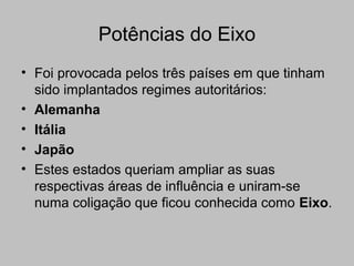 Potências do Eixo
• Foi provocada pelos três países em que tinham
sido implantados regimes autoritários:
• Alemanha
• Itália
• Japão
• Estes estados queriam ampliar as suas
respectivas áreas de influência e uniram-se
numa coligação que ficou conhecida como Eixo.
 