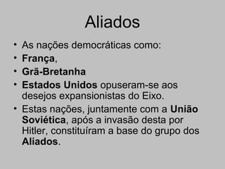 Aliados
• As nações democráticas como:
• França,
• Grã-Bretanha
• Estados Unidos opuseram-se aos
desejos expansionistas do Eixo.
• Estas nações, juntamente com a União
Soviética, após a invasão desta por
Hitler, constituíram a base do grupo dos
Aliados.
 