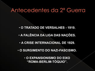 Antecedentes da 2ª Guerra• O TRATADO DE VERSALHES - 1919.• A FALÊNCIA DA LIGA DAS NAÇÕES.• A CRISE INTERNACIONAL DE 1929.• O SURGIMENTO DO NAZI-FASCISMO.• O EXPANSIONISMO DO EIXO“ROMA-BERLIM-TÓQUIO”.