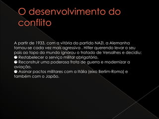 O desenvolvimento do conflitoA partir de 1933, com a vitória do partido NAZI, a Alemanha tornou-se cada vez mais agressiva . Hitler querendo levar o seu pais ao topo do mundo ignorou o tratado de Versalhes e decidiu:Restabelecer o serviço militar obrigatório.