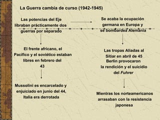 La Guerra cambia de curso (1942-1945) Mussolini es encarcelado y  enjuiciado en junio del 44,  Italia era derrotada Las potencias del Eje libraban prácticamente dos  guerras por separado El frente africano, el Pacífico y el soviético estaban libres en febrero del  43  Se acaba la ocupación  germana en Europa y  se bombardea Alemania Las tropas Aliadas al Sitiar en abril de 45 Berlín provocaron  la rendición y el suicidio  del  Fuhrer  Mientras los norteamericanos arrasaban con la resistencia japonesa  
