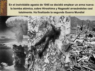 En el inolvidable agosto de 1945 se decidió emplear un arma nueva: la bomba atómica, sobre Hiroshima y Nagasaki arrasándolas casi totalmente. Ha finalizado la segunda Guerra Mundial 