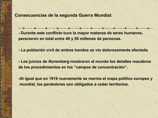 Consecuencias de la segunda Guerra Mundial: - Durante este conflicto tuvo la mayor matanza de seres humanos,  perecieron en total entre 40 y 50 millones de personas. - La población civil de ambos bandos se vio dolorosamente afectada. - Los juicios de  Nuremberg  mostraron al mundo los detalles macabros  de los procedimientos en los “campos de concentración”. -Al igual que en 1919 nuevamente se rearma el mapa político europeo y mundial, los perdedores son obligados a ceder territorios. 
