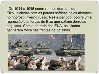      De 1941 a 1945 ocorreram as derrotas do Eixo, iniciadas com as perdas sofridas pelos alemães no rigoroso inverno russo. Neste período, ocorre uma regressão das forças do Eixo que sofrem derrotas seguidas. Com a entrada dos EUA, os aliados ganharam força nas frentes de batalhas.  