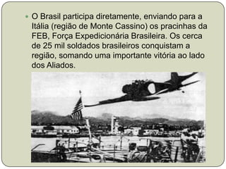 O Brasil participa diretamente, enviando para a Itália (região de Monte Cassino) os pracinhas da FEB, Força Expedicionária Brasileira. Os cerca de 25 mil soldados brasileiros conquistam a região, somando uma importante vitória ao lado dos Aliados. 