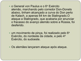 o General von Paulus e o 6o Exército alemão, marchando pelo corredor Don-Donets abaixo, tinham alcançado a curva do Don perto de Kalach, a apenas 64 km de Stalingrado.O ataque a Stalingrado, que acabaria por anunciar o fracasso do avanço alemão sobre a Rússia, foi desferido.um movimento de pinça, foi realizado pelo 6o Exército, do nordeste da cidade, e pelo 4o Exército, do sudoeste.Os alemães lançaram ataque após ataque.